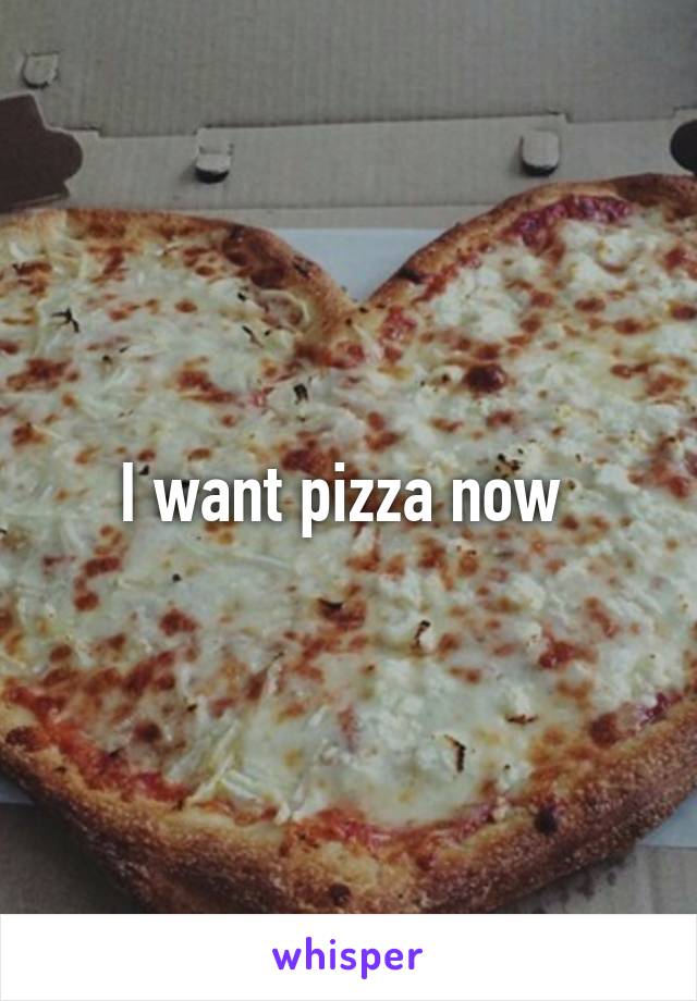 I want pizza now 