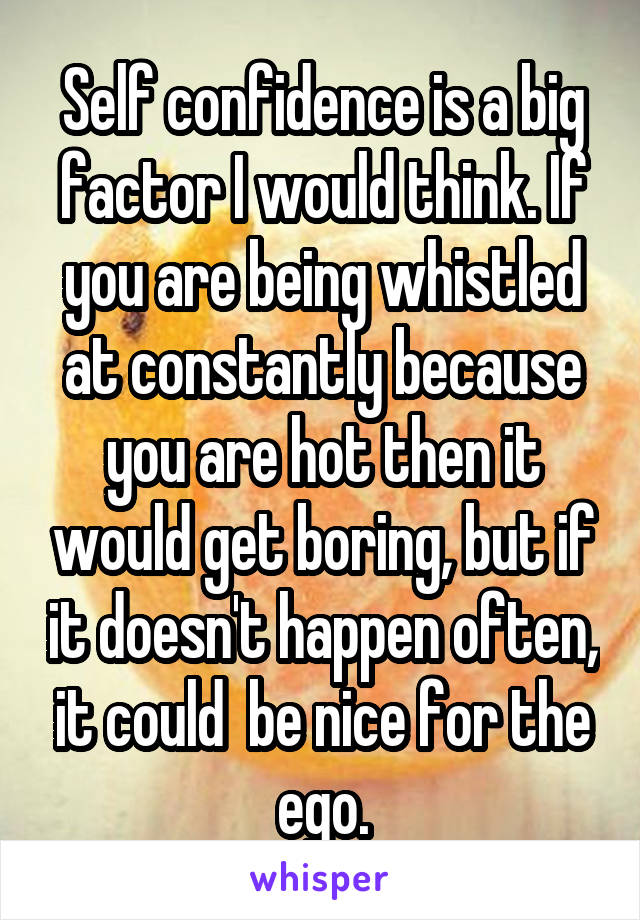 Self confidence is a big factor I would think. If you are being whistled at constantly because you are hot then it would get boring, but if it doesn't happen often, it could  be nice for the ego.