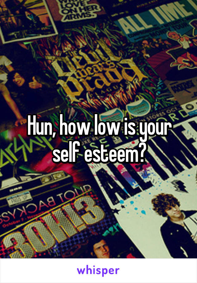 Hun, how low is your self esteem?