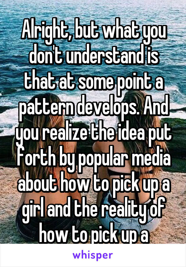 Alright, but what you don't understand is that at some point a pattern develops. And you realize the idea put forth by popular media about how to pick up a girl and the reality of how to pick up a