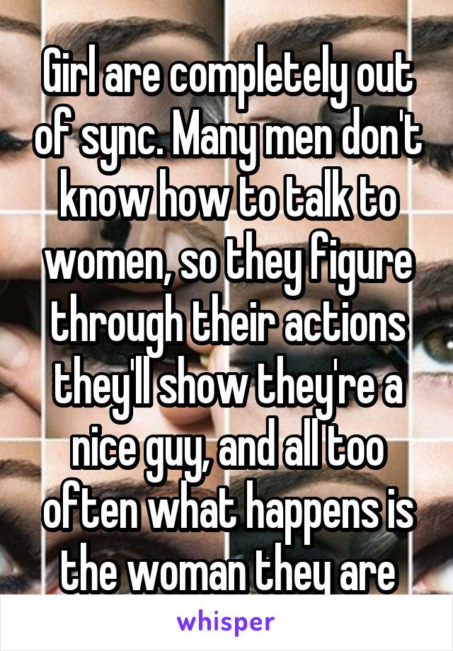 Girl are completely out of sync. Many men don't know how to talk to women, so they figure through their actions they'll show they're a nice guy, and all too often what happens is the woman they are