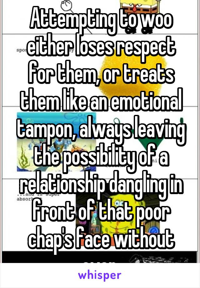 Attempting to woo either loses respect for them, or treats them like an emotional tampon, always leaving the possibility of a relationship dangling in front of that poor chap's face without ever 