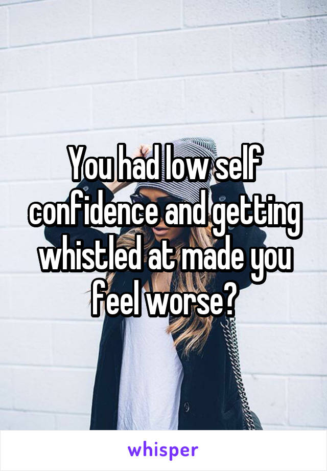 You had low self confidence and getting whistled at made you feel worse?