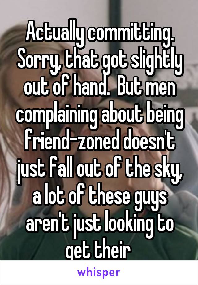 Actually committing. Sorry, that got slightly out of hand.  But men complaining about being friend-zoned doesn't just fall out of the sky, a lot of these guys aren't just looking to get their 