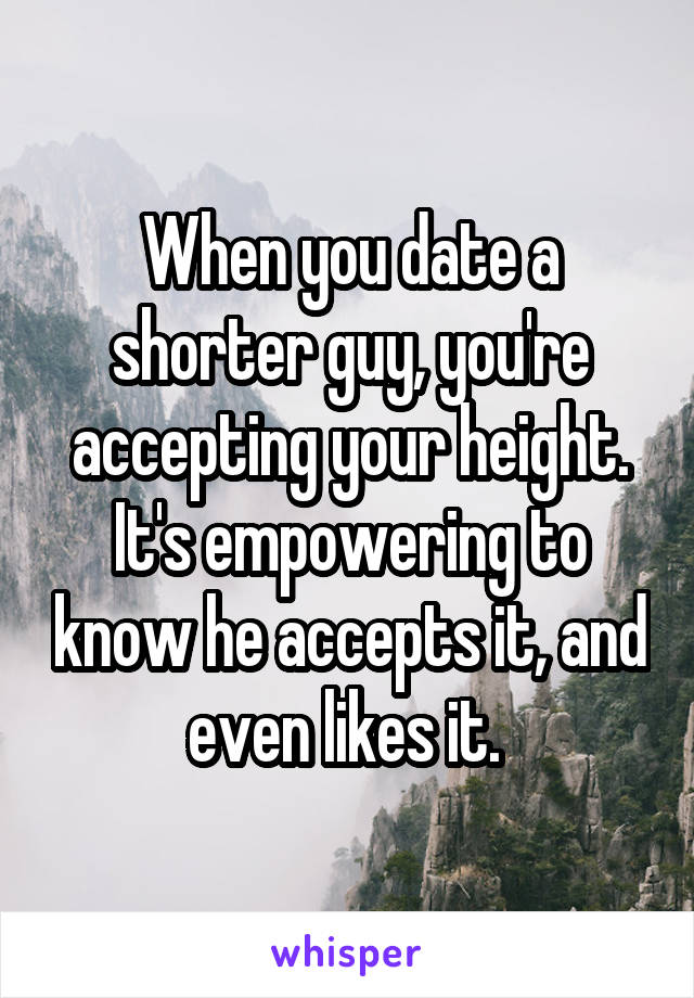 When you date a shorter guy, you're accepting your height. It's empowering to know he accepts it, and even likes it. 