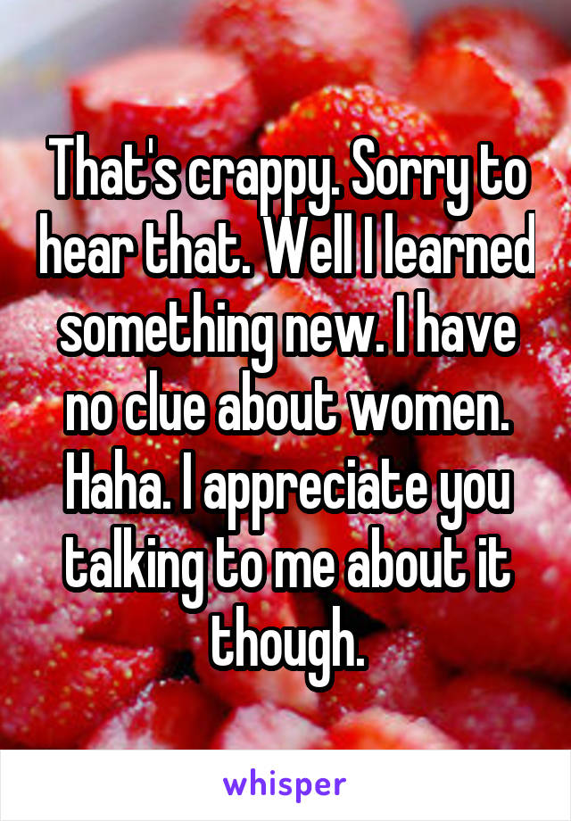 That's crappy. Sorry to hear that. Well I learned something new. I have no clue about women. Haha. I appreciate you talking to me about it though.