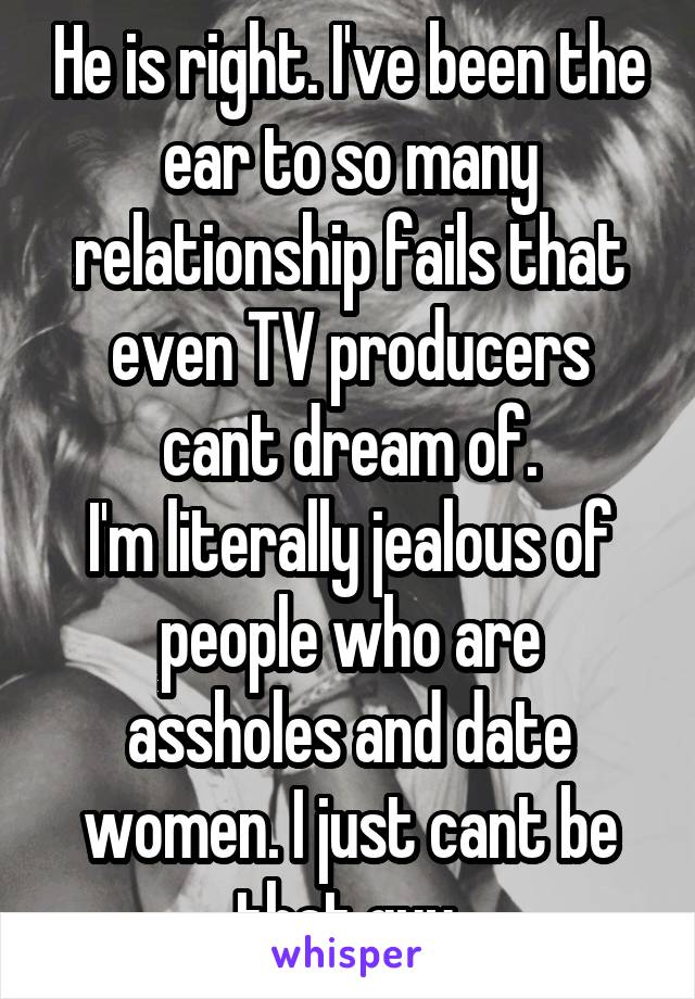 He is right. I've been the ear to so many relationship fails that even TV producers cant dream of.
I'm literally jealous of people who are assholes and date women. I just cant be that guy.