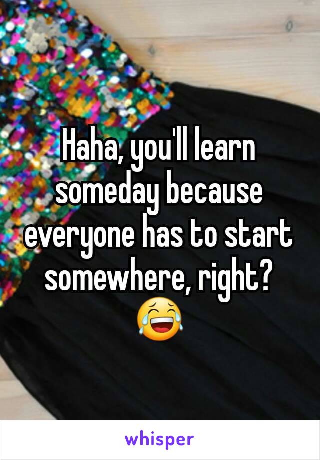 Haha, you'll learn someday because everyone has to start somewhere, right? 😂