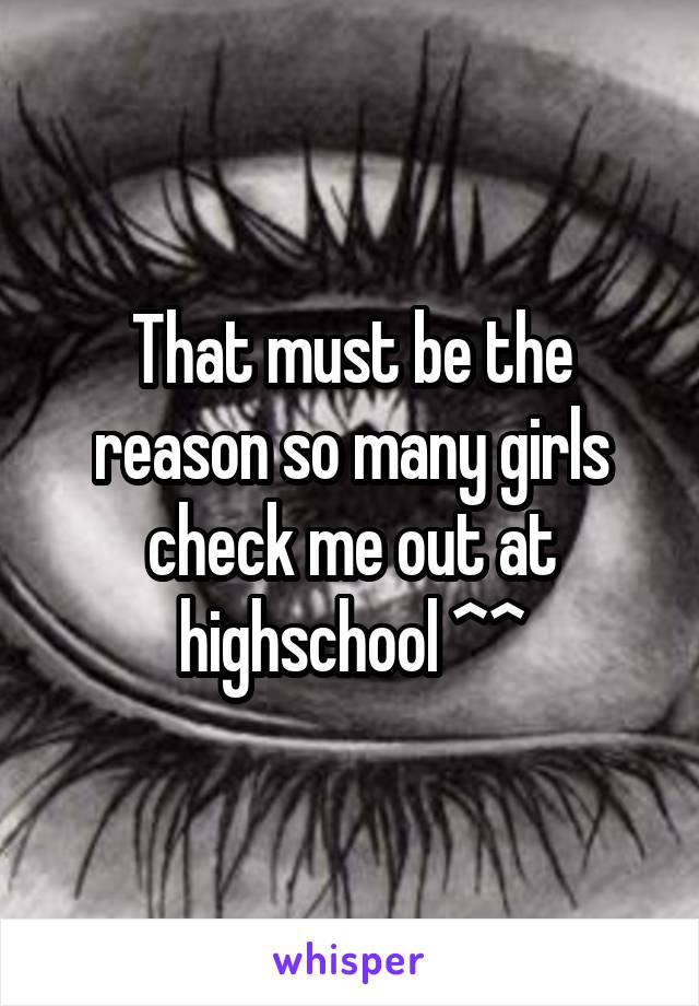 That must be the reason so many girls check me out at highschool ^^
