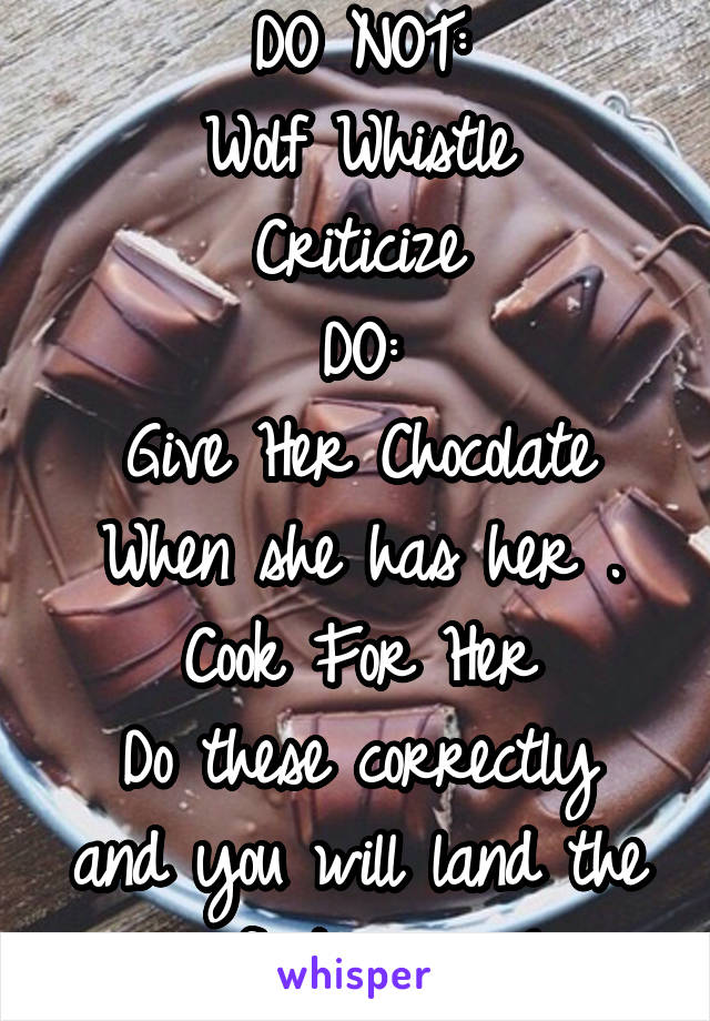 DO NOT:
Wolf Whistle
Criticize
DO:
Give Her Chocolate When she has her .
Cook For Her
Do these correctly and you will land the perfect woman! 