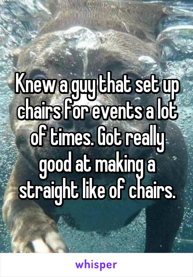 Knew a guy that set up chairs for events a lot of times. Got really good at making a straight like of chairs.