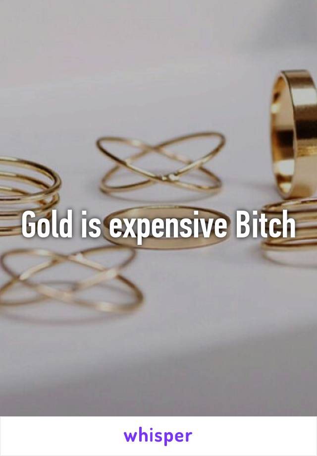 Gold is expensive Bitch
