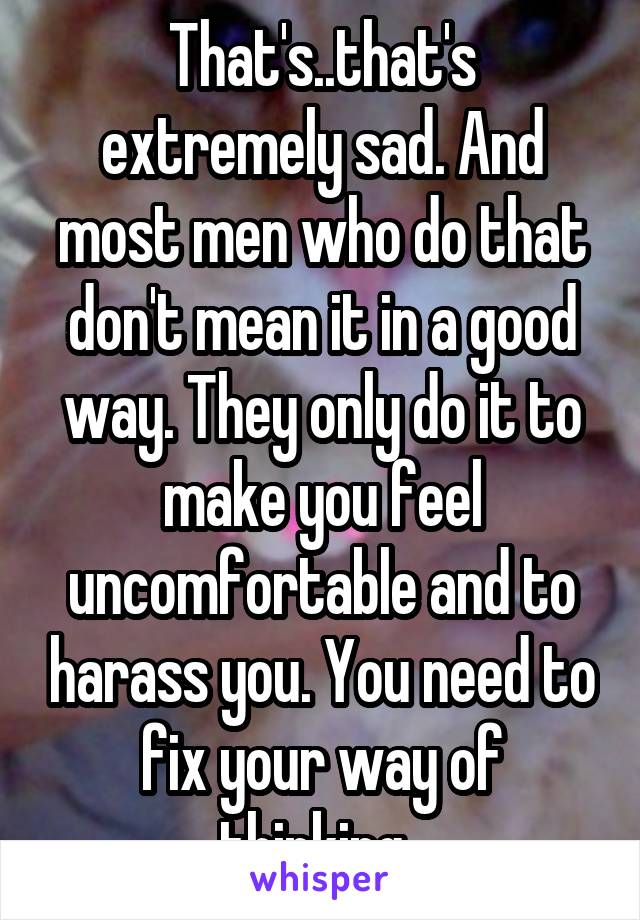 That's..that's extremely sad. And most men who do that don't mean it in a good way. They only do it to make you feel uncomfortable and to harass you. You need to fix your way of thinking..