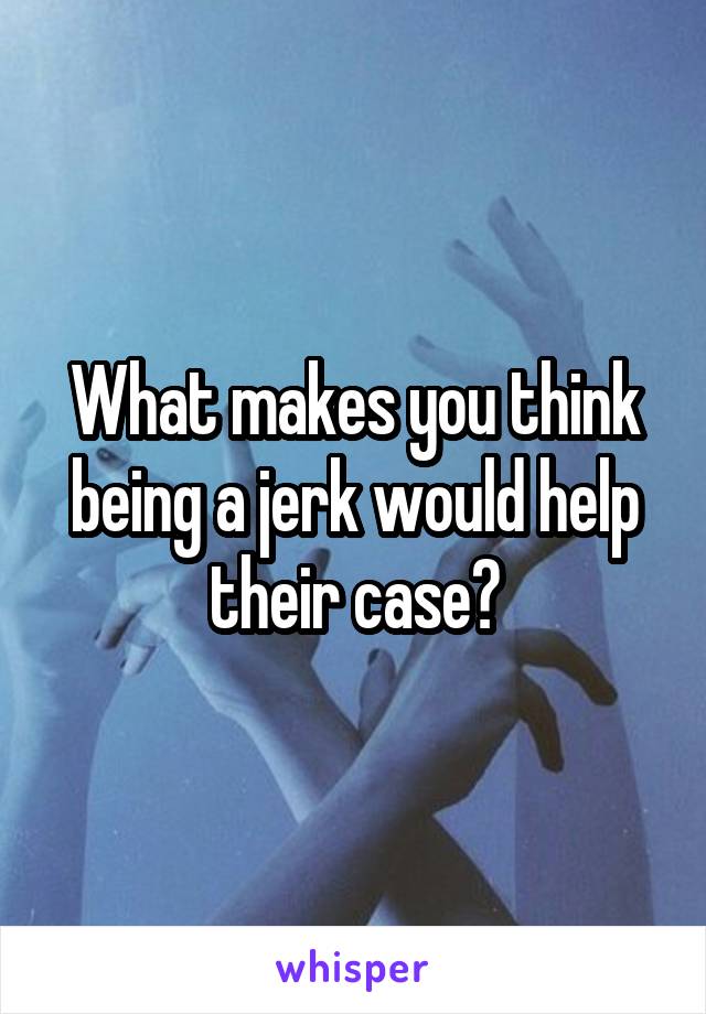 What makes you think being a jerk would help their case?