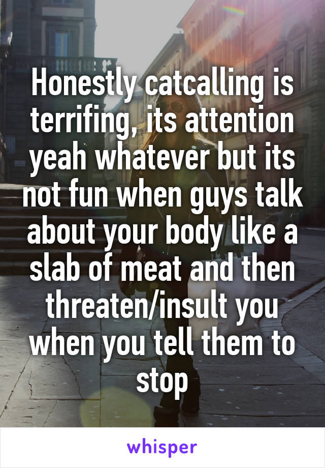 Honestly catcalling is terrifing, its attention yeah whatever but its not fun when guys talk about your body like a slab of meat and then threaten/insult you when you tell them to stop