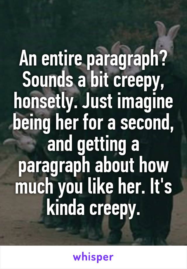 An entire paragraph? Sounds a bit creepy, honsetly. Just imagine being her for a second, and getting a paragraph about how much you like her. It's kinda creepy.