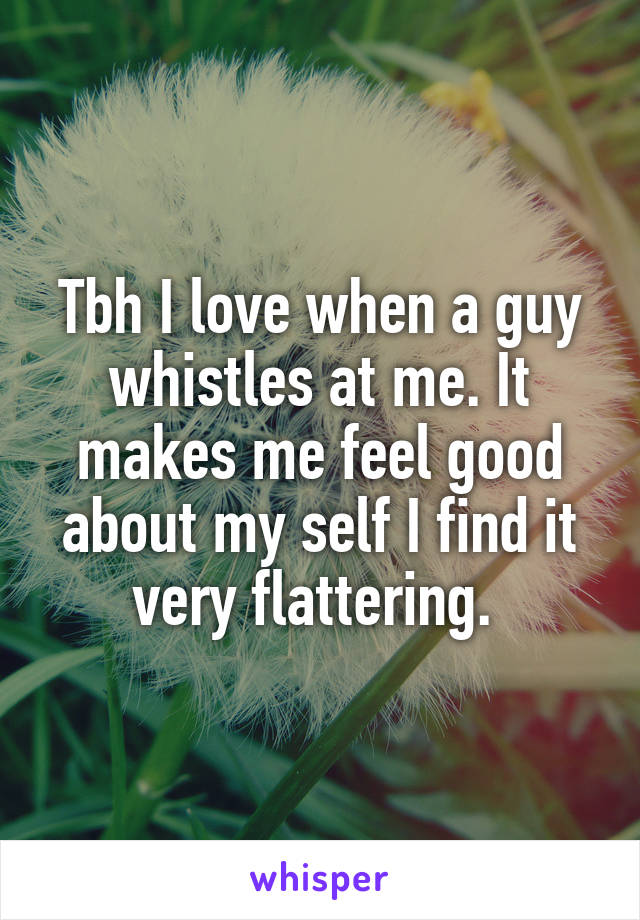 Tbh I love when a guy whistles at me. It makes me feel good about my self I find it very flattering. 