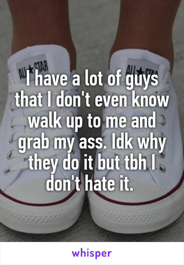 I have a lot of guys that I don't even know walk up to me and grab my ass. Idk why they do it but tbh I don't hate it. 