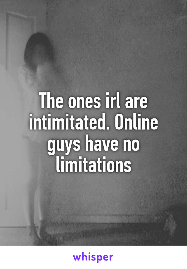 The ones irl are intimitated. Online guys have no limitations