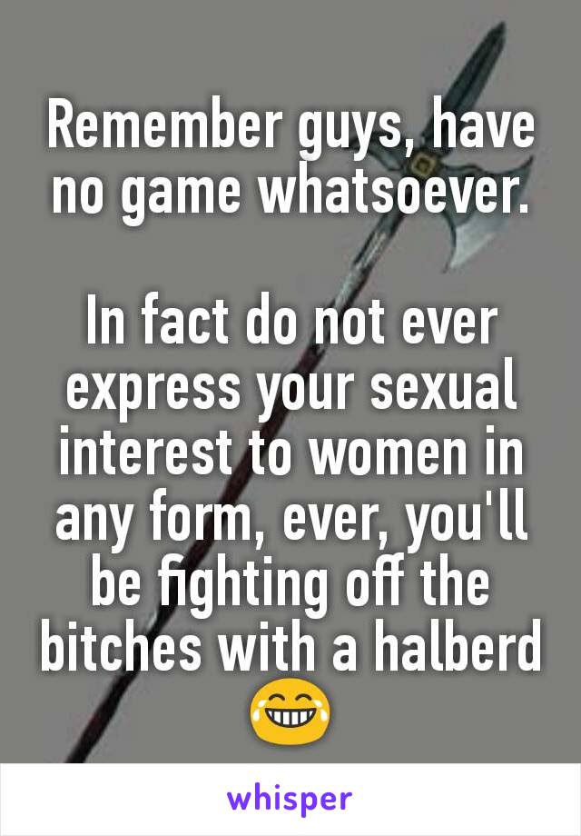 Remember guys, have no game whatsoever.

In fact do not ever express your sexual interest to women in any form, ever, you'll be fighting off the bitches with a halberd 😂