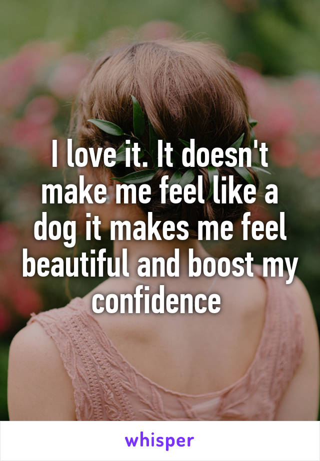 I love it. It doesn't make me feel like a dog it makes me feel beautiful and boost my confidence 