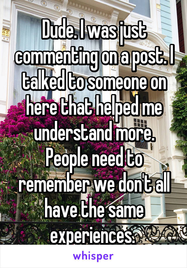 Dude. I was just commenting on a post. I talked to someone on here that helped me understand more. People need to remember we don't all have the same experiences. 