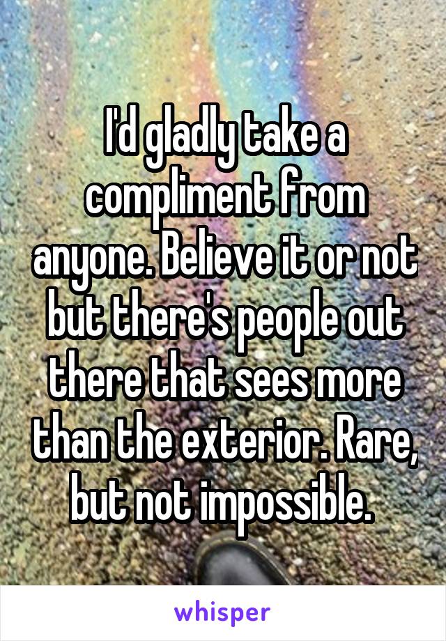 I'd gladly take a compliment from anyone. Believe it or not but there's people out there that sees more than the exterior. Rare, but not impossible. 