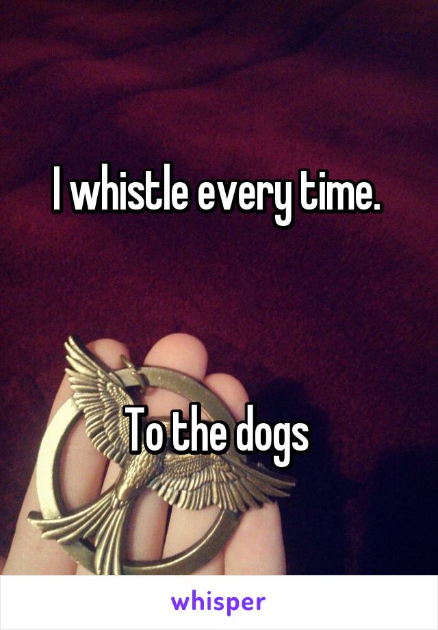 I whistle every time. 



To the dogs 