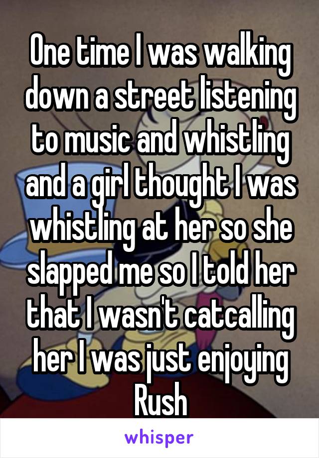 One time I was walking down a street listening to music and whistling and a girl thought I was whistling at her so she slapped me so I told her that I wasn't catcalling her I was just enjoying Rush