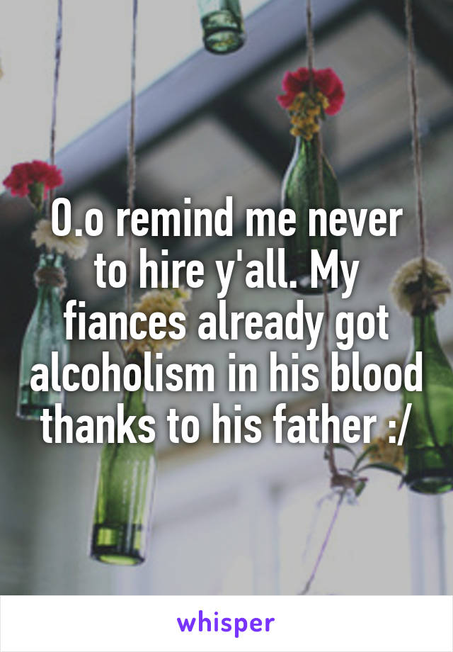 O.o remind me never to hire y'all. My fiances already got alcoholism in his blood thanks to his father :/