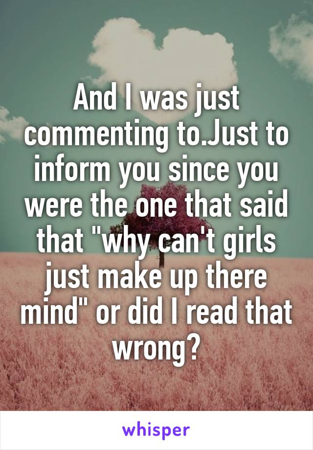 And I was just commenting to.Just to inform you since you were the one that said that "why can't girls just make up there mind" or did I read that wrong?