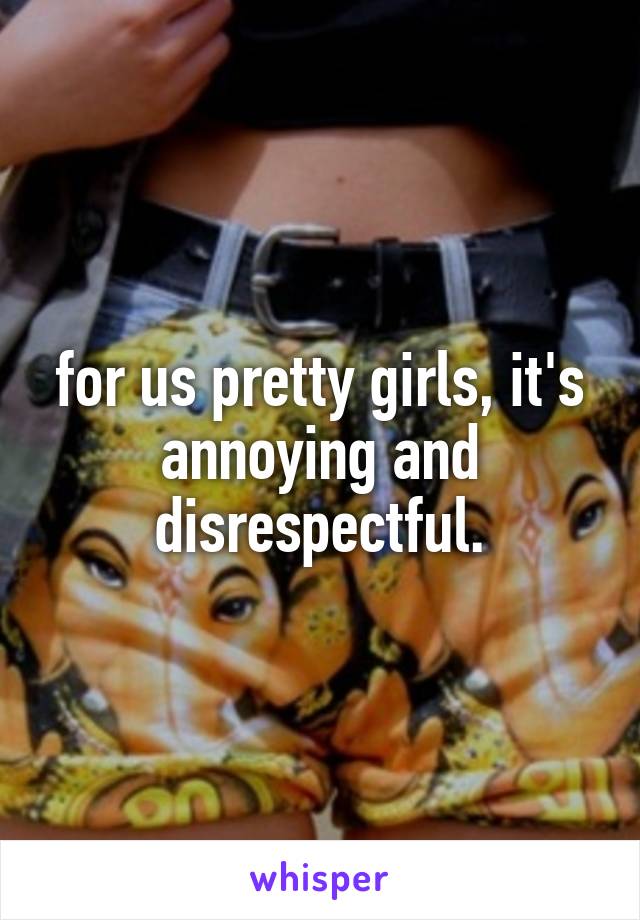 for us pretty girls, it's annoying and disrespectful.