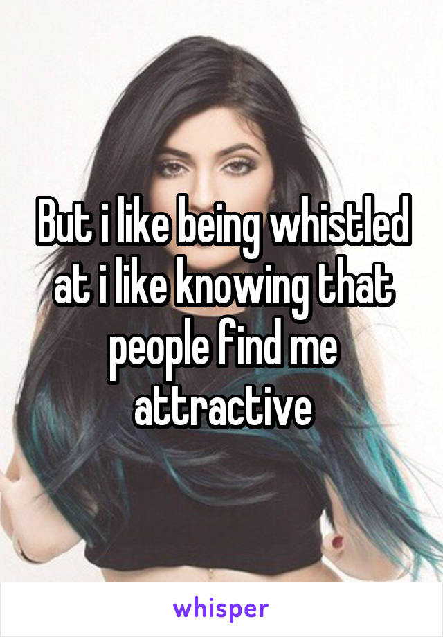 But i like being whistled at i like knowing that people find me attractive