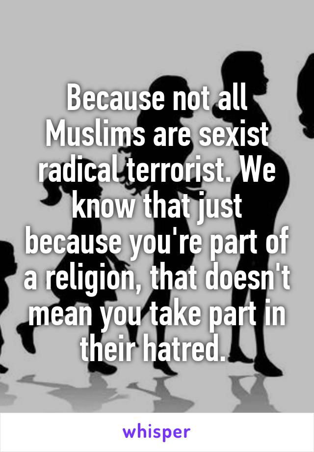 Because not all Muslims are sexist radical terrorist. We know that just because you're part of a religion, that doesn't mean you take part in their hatred. 