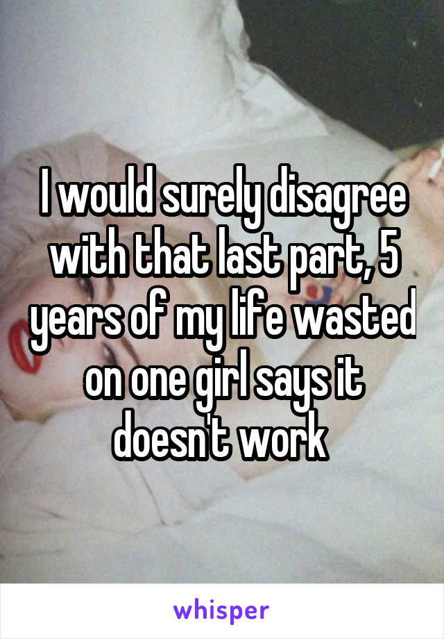 I would surely disagree with that last part, 5 years of my life wasted on one girl says it doesn't work 