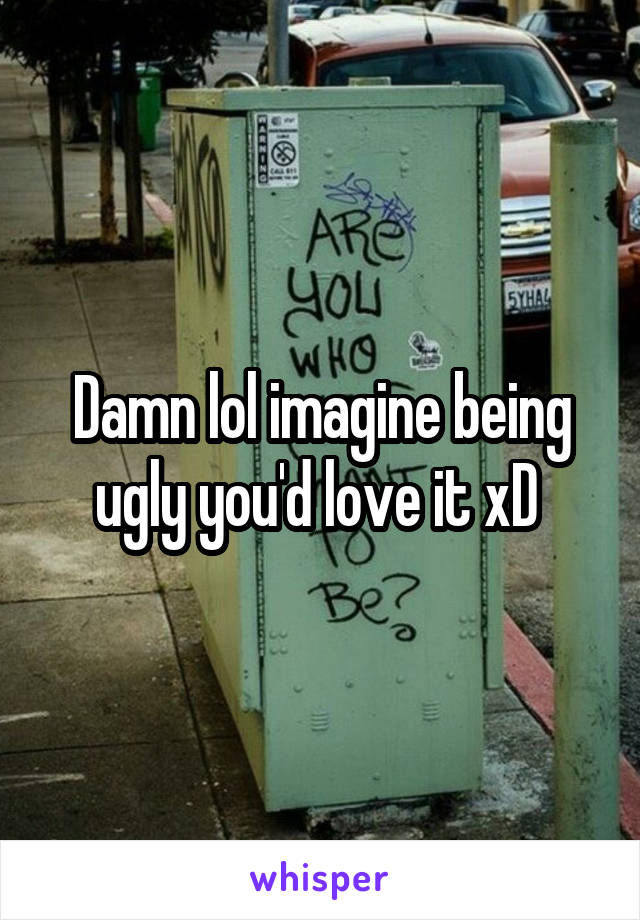 Damn lol imagine being ugly you'd love it xD 