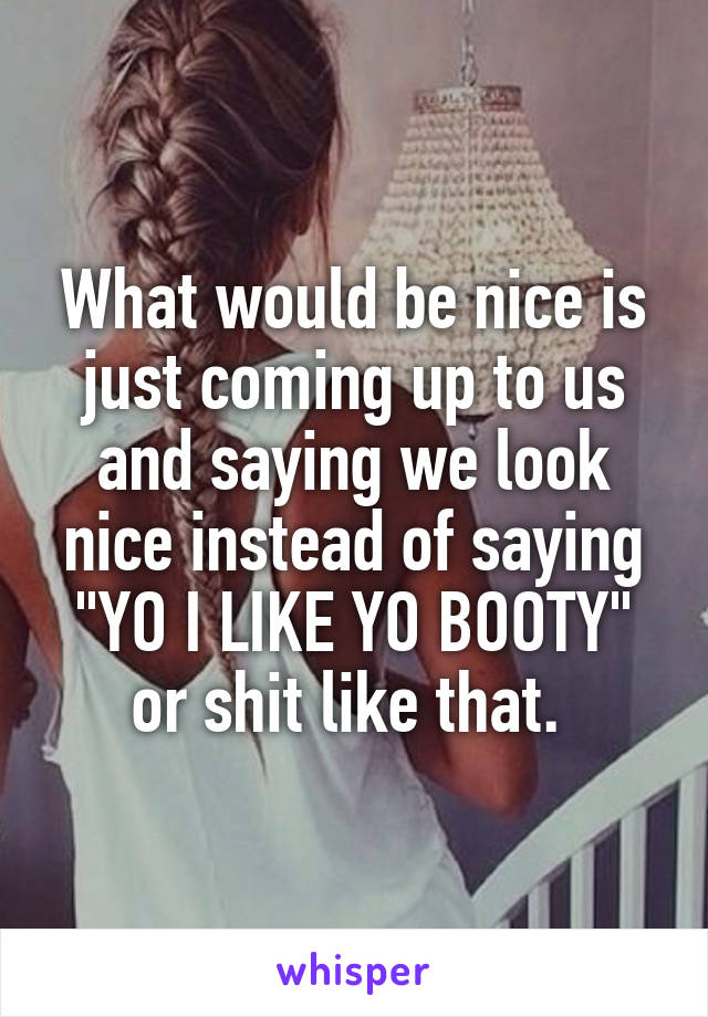 What would be nice is just coming up to us and saying we look nice instead of saying "YO I LIKE YO BOOTY" or shit like that. 