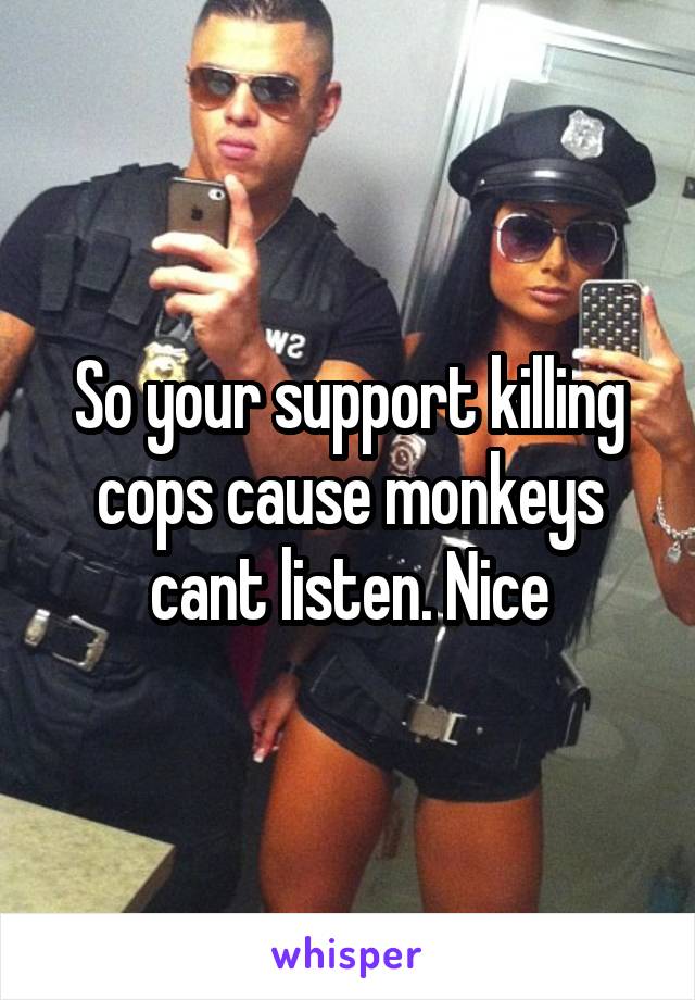 So your support killing cops cause monkeys cant listen. Nice