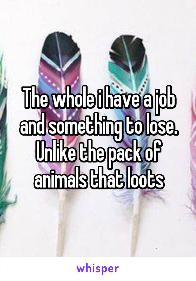 The whole i have a job and something to lose. Unlike the pack of animals that loots