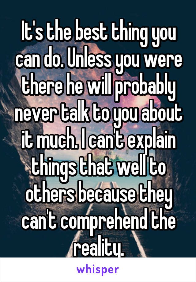 It's the best thing you can do. Unless you were there he will probably never talk to you about it much. I can't explain things that well to others because they can't comprehend the reality.