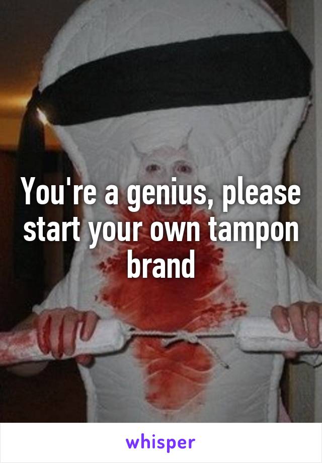 You're a genius, please start your own tampon brand