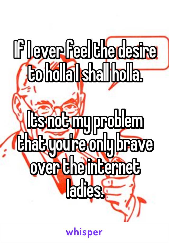 If I ever feel the desire to holla I shall holla.

Its not my problem that you're only brave over the internet ladies.