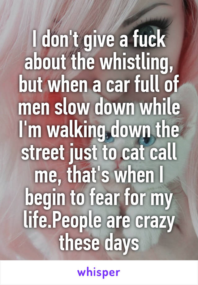 I don't give a fuck about the whistling, but when a car full of men slow down while I'm walking down the street just to cat call me, that's when I begin to fear for my life.People are crazy these days