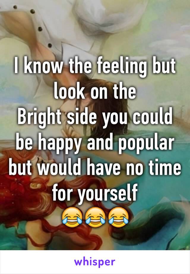 I know the feeling but look on the
Bright side you could be happy and popular but would have no time for yourself
😂😂😂