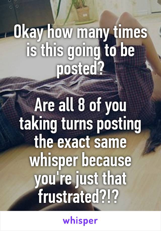 Okay how many times is this going to be posted?

Are all 8 of you taking turns posting the exact same whisper because you're just that frustrated?!? 