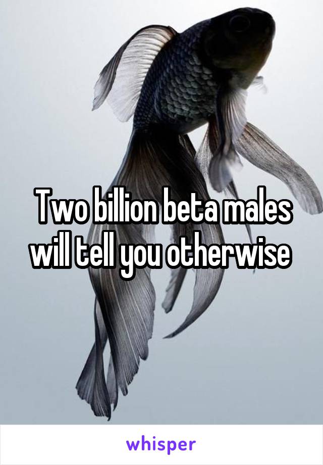 Two billion beta males will tell you otherwise 