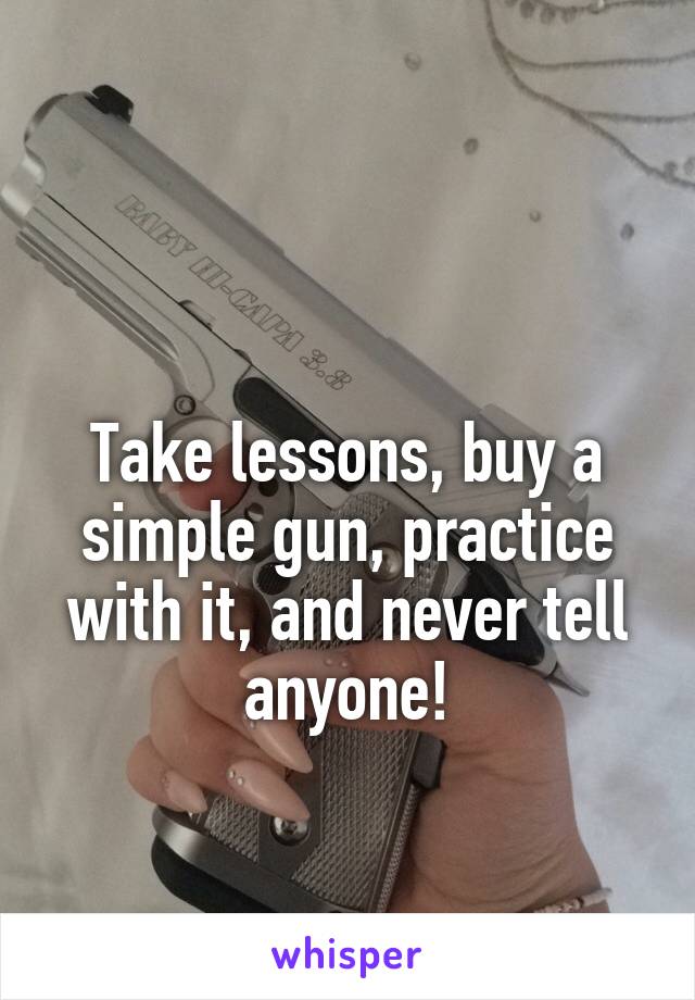 

Take lessons, buy a simple gun, practice with it, and never tell anyone!