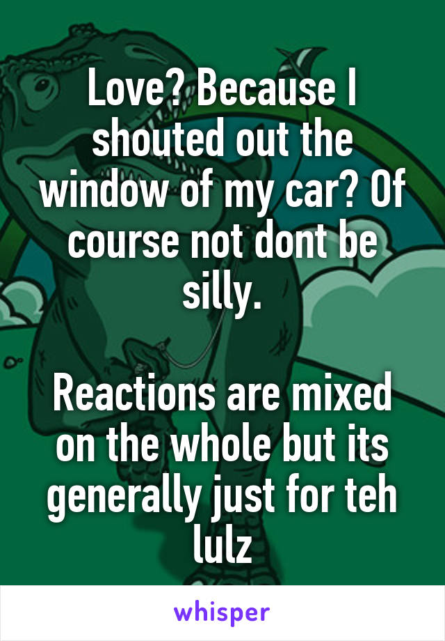 Love? Because I shouted out the window of my car? Of course not dont be silly.

Reactions are mixed on the whole but its generally just for teh lulz