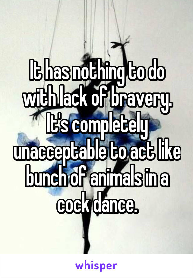 It has nothing to do with lack of bravery. It's completely unacceptable to act like bunch of animals in a cock dance.