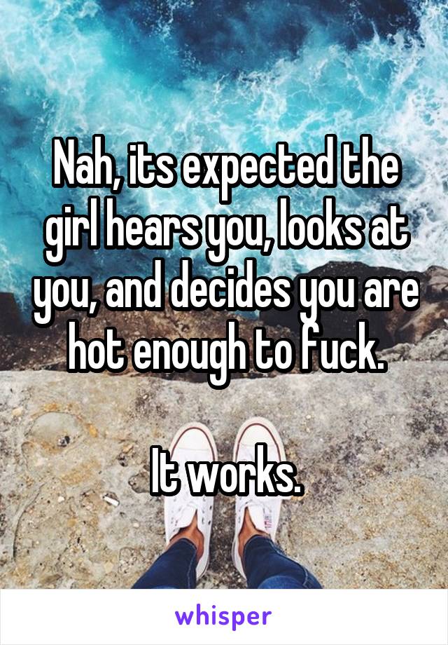 Nah, its expected the girl hears you, looks at you, and decides you are hot enough to fuck.

It works.